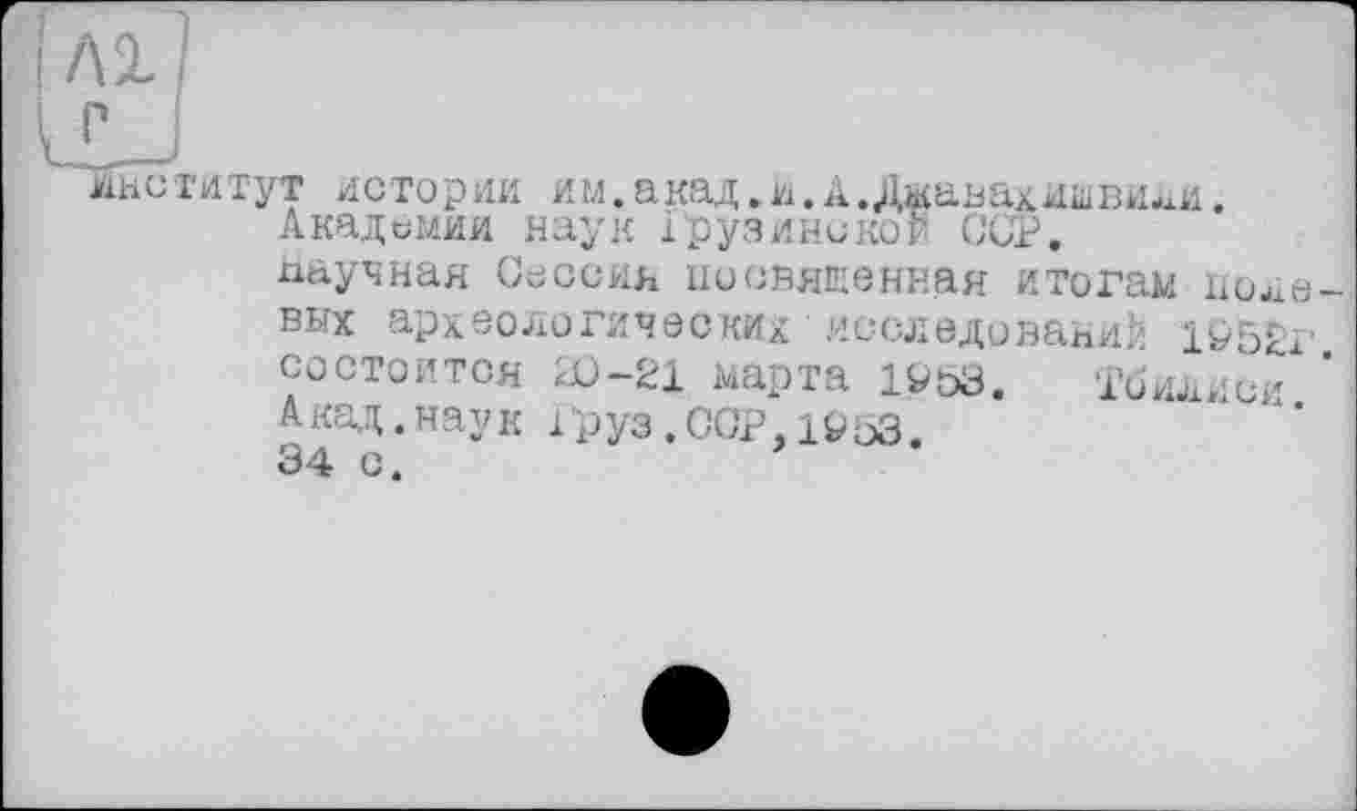 ﻿Лі]
ri
институт истории им.акад.и.А. Джавахишвили. Академии наук Грузинской CUP.
научная Сессия иосвяшенная итогам полевых археологических исследовании 1Р52г. состоится æ-21 марта 19&3. 1’йилиси А кад. нау к 1 руз. ССР. 1^53.
34 с.